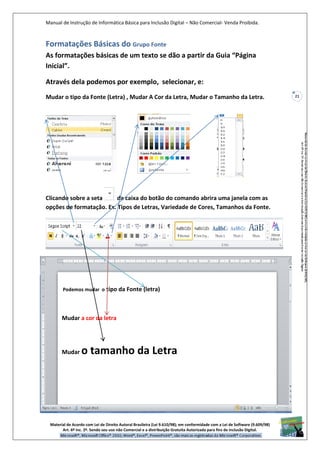 Manual de Instrução de Informática Básica para Inclusão Digital – Não Comercial- Venda Proibida.
Material de Acordo com Lei de Direito Autoral Brasileira (Lei 9.610/98); em conformidade com a Lei de Software (9.609/98)
Art. 6º Inc. 2º. Sendo seu uso não Comercial e a distribuição Gratuita Autorizada para fins de inclusão Digital.
21
Formatações Básicas do Grupo Fonte
As formatações básicas de um texto se dão a partir da Guia “Página
Inicial”.
Através dela podemos por exemplo, selecionar, e:
Mudar o tipo da Fonte (Letra) , Mudar A Cor da Letra, Mudar o Tamanho da Letra.
Clicando sobre a seta da caixa do botão do comando abrira uma janela com as
opções de formatação. Ex. Tipos de Letras, Variedade de Cores, Tamanhos da Fonte.
Podemos mudar o tipo da Fonte (letra)
Mudar a cor da letra
Mudar o tamanho da Letra
 
