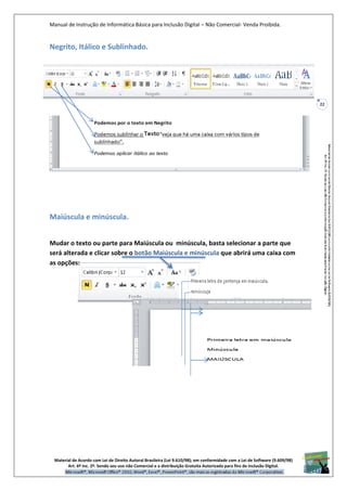 Manual de Instrução de Informática Básica para Inclusão Digital – Não Comercial- Venda Proibida.
Material de Acordo com Lei de Direito Autoral Brasileira (Lei 9.610/98); em conformidade com a Lei de Software (9.609/98)
Art. 6º Inc. 2º. Sendo seu uso não Comercial e a distribuição Gratuita Autorizada para fins de inclusão Digital.
22
Negrito, Itálico e Sublinhado.
Maiúscula e minúscula.
Mudar o texto ou parte para Maiúscula ou minúscula, basta selecionar a parte que
será alterada e clicar sobre o botão Maiúscula e minúscula que abrirá uma caixa com
as opções:
 