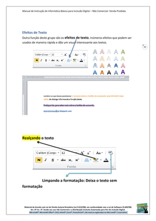 Manual de Instrução de Informática Básica para Inclusão Digital – Não Comercial- Venda Proibida.
Material de Acordo com Lei de Direito Autoral Brasileira (Lei 9.610/98); em conformidade com a Lei de Software (9.609/98)
Art. 6º Inc. 2º. Sendo seu uso não Comercial e a distribuição Gratuita Autorizada para fins de inclusão Digital.
23
Efeitos de Texto
Outra função deste grupo são os efeitos de texto, inúmeros efeitos que podem ser
usados de maneira rápida e dão um visual interessante aos textos.
Realçando o texto
Limpando a formatação: Deixa o texto sem
formatação
 