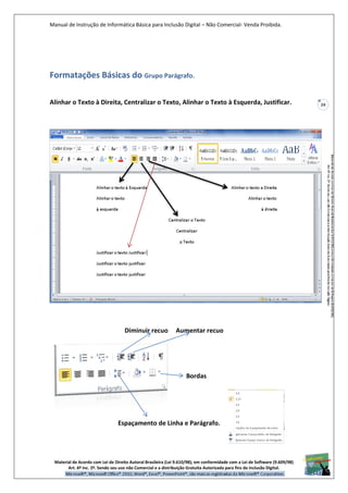 Manual de Instrução de Informática Básica para Inclusão Digital – Não Comercial- Venda Proibida.
Material de Acordo com Lei de Direito Autoral Brasileira (Lei 9.610/98); em conformidade com a Lei de Software (9.609/98)
Art. 6º Inc. 2º. Sendo seu uso não Comercial e a distribuição Gratuita Autorizada para fins de inclusão Digital.
24
Formatações Básicas do Grupo Parágrafo.
Alinhar o Texto à Direita, Centralizar o Texto, Alinhar o Texto à Esquerda, Justificar.
Diminuir recuo Aumentar recuo
Bordas
Espaçamento de Linha e Parágrafo.
 