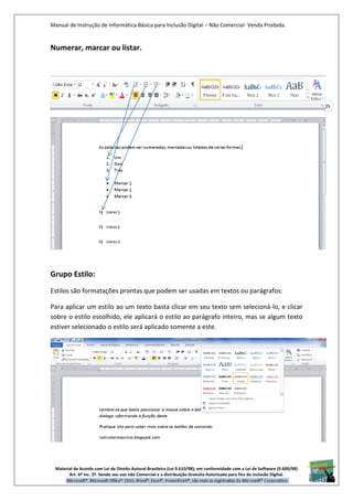 Manual de Instrução de Informática Básica para Inclusão Digital – Não Comercial- Venda Proibida.
Material de Acordo com Lei de Direito Autoral Brasileira (Lei 9.610/98); em conformidade com a Lei de Software (9.609/98)
Art. 6º Inc. 2º. Sendo seu uso não Comercial e a distribuição Gratuita Autorizada para fins de inclusão Digital.
25
Numerar, marcar ou listar.
Salvar. Vale lembrar que o documento é salvo com as alterações feitas até o momento
da ação de salvar, isto é, tudo o que você fi zer depois dela não estará salvo, enquanto
Grupo Estilo:
Estilos são formatações prontas que podem ser usadas em textos ou parágrafos:
Para aplicar um estilo ao um texto basta clicar em seu texto sem selecioná-lo, e clicar
sobre o estilo escolhido, ele aplicará o estilo ao parágrafo inteiro, mas se algum texto
estiver selecionado o estilo será aplicado somente a este.
 