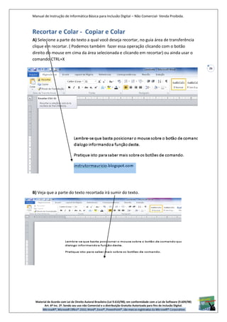 Manual de Instrução de Informática Básica para Inclusão Digital – Não Comercial- Venda Proibida.
Material de Acordo com Lei de Direito Autoral Brasileira (Lei 9.610/98); em conformidade com a Lei de Software (9.609/98)
Art. 6º Inc. 2º. Sendo seu uso não Comercial e a distribuição Gratuita Autorizada para fins de inclusão Digital.
26
Recortar e Colar - Copiar e Colar
A) Selecione a parte do texto a qual você deseja recortar, no guia área de transferência
clique em recortar. ( Podemos também fazer essa operação clicando com o botão
direito do mouse em cima da área selecionada e clicando em recortar) ou ainda usar o
comando CTRL+X
B) Veja que a parte do texto recortada irá sumir do texto.
 