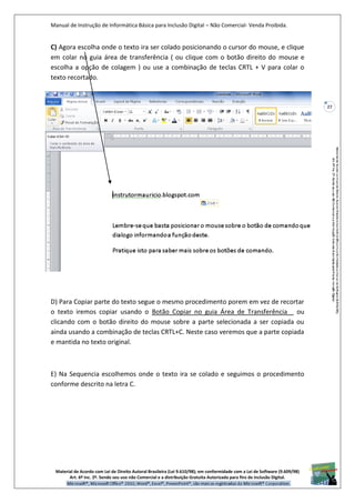 Manual de Instrução de Informática Básica para Inclusão Digital – Não Comercial- Venda Proibida.
Material de Acordo com Lei de Direito Autoral Brasileira (Lei 9.610/98); em conformidade com a Lei de Software (9.609/98)
Art. 6º Inc. 2º. Sendo seu uso não Comercial e a distribuição Gratuita Autorizada para fins de inclusão Digital.
27
C) Agora escolha onde o texto ira ser colado posicionando o cursor do mouse, e clique
em colar no guia área de transferência ( ou clique com o botão direito do mouse e
escolha a opção de colagem ) ou use a combinação de teclas CRTL + V para colar o
texto recortado.
D) Para Copiar parte do texto segue o mesmo procedimento porem em vez de recortar
o texto iremos copiar usando o Botão Copiar no guia Área de Transferência ou
clicando com o botão direito do mouse sobre a parte selecionada a ser copiada ou
ainda usando a combinação de teclas CRTL+C. Neste caso veremos que a parte copiada
e mantida no texto original.
E) Na Sequencia escolhemos onde o texto ira se colado e seguimos o procedimento
conforme descrito na letra C.
 