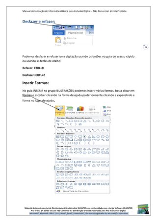 Manual de Instrução de Informática Básica para Inclusão Digital – Não Comercial- Venda Proibida.
Material de Acordo com Lei de Direito Autoral Brasileira (Lei 9.610/98); em conformidade com a Lei de Software (9.609/98)
Art. 6º Inc. 2º. Sendo seu uso não Comercial e a distribuição Gratuita Autorizada para fins de inclusão Digital.
28
Desfazer e refazer:
Podemos desfazer e refazer uma digitação usando os botões no guia de acesso rápido
ou usando as teclas de atalho:
Refazer: CTRL+R
Desfazer: CRTL+Z
Inserir Formas:
No guia INSERIR no grupo ILUSTRAÇÕES podemos inserir várias formas, basta clicar em
formas e escolher clicando na forma desejada posteriormente clicando e expandindo a
forma no lugar desejado.
 