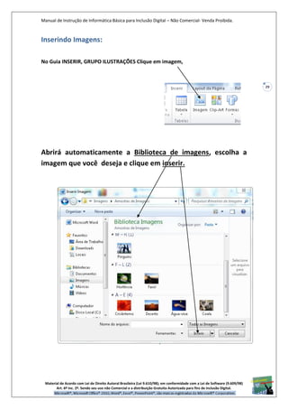 Manual de Instrução de Informática Básica para Inclusão Digital – Não Comercial- Venda Proibida.
Material de Acordo com Lei de Direito Autoral Brasileira (Lei 9.610/98); em conformidade com a Lei de Software (9.609/98)
Art. 6º Inc. 2º. Sendo seu uso não Comercial e a distribuição Gratuita Autorizada para fins de inclusão Digital.
29
Inserindo Imagens:
No Guia INSERIR, GRUPO ILUSTRAÇÕES Clique em imagem,
Abrirá automaticamente a Biblioteca de imagens, escolha a
imagem que você deseja e clique em inserir.
 