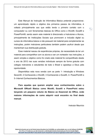 Manual de Instrução de Informática Básica para Inclusão Digital – Não Comercial- Venda Proibida.
Material de Acordo com Lei de Direito Autoral Brasileira (Lei 9.610/98); em conformidade com a Lei de Software (9.609/98)
Art. 6º Inc. 2º. Sendo seu uso não Comercial e a distribuição Gratuita Autorizada para fins de inclusão Digital.
3
Este Manual de Instrução de Informática Básica pretende proporcionar,
um aprendizado rápido e objetivo dos primeiros passos da informática, é
voltado principalmente aos que estão tendo o primeiro contato com o
computador ou com ferramentas básicas do Office como o Word®, Excel® e
PowerPoint®; sendo assim este material é direcionado a Instrutores e Alunos,
principalmente de Instituições Sociais que promovem a inclusão digital ou
cursos de informática básica e não possuem tal material para complementar as
instruções, porém instrutores particulares também podem usufruir desde que
mantenham sua distribuição gratuita.
Esse material nasceu de experiências próprias, da necessidade de ter um
material para compartilhar com os alunos e ser um norteador nas instruções, e
assim simples e objetivo como foi criado este material foi compartilhado desde
o ano de 2012 nas suas versões individuais sempre de forma gratuita com
colegas instrutores e estudantes de todo o Brasil e agradeço a Deus pela
oportunidade.
Disponibilizo esta nova versão com as parte 1- Introdução e Windows
Sevem®, 2 Conhecendo o Word®, 3 Conhecendo o Excel®, 4- PowerPoint® e
5- Internet Conhecimentos Básicos.
Para aqueles que querem ampliar seus conhecimentos sobre o
Microsoft Office® Básico como Word®, Excel® e PowerPoint estou
lançando um pequeno volume do Básico ao Essencial do Office, onde
maiores informações de como adquirir você encontra no final deste
manual.
Instrutor Maurício
 