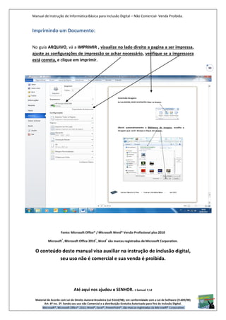 Manual de Instrução de Informática Básica para Inclusão Digital – Não Comercial- Venda Proibida.
Material de Acordo com Lei de Direito Autoral Brasileira (Lei 9.610/98); em conformidade com a Lei de Software (9.609/98)
Art. 6º Inc. 2º. Sendo seu uso não Comercial e a distribuição Gratuita Autorizada para fins de inclusão Digital.
30
Imprimindo um Documento:
No guia ARQUIVO, vá a IMPRIMIR , visualize no lado direito a pagina a ser impressa,
ajuste as configurações de impressão se achar necessário, verifique se a impressora
está correta, e clique em imprimir.
Fonte: Microsoft Office® / Microsoft Word® Versão Profissional plus 2010
Microsoft
®
, Microsoft Office 2010
®
, Word
®
são marcas registradas da Microsoft Corporation.
O conteúdo deste manual visa auxiliar na instrução de inclusão digital,
seu uso não é comercial e sua venda é proibida.
Até aqui nos ajudou o SENHOR. 1 Samuel 7:12
 