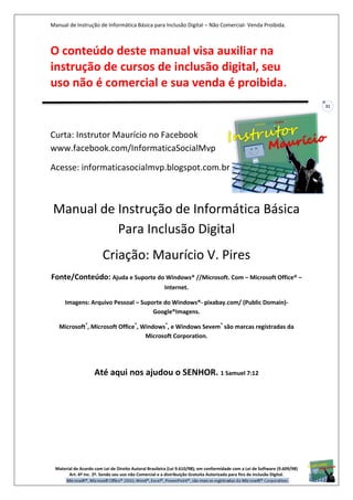 Manual de Instrução de Informática Básica para Inclusão Digital – Não Comercial- Venda Proibida.
Material de Acordo com Lei de Direito Autoral Brasileira (Lei 9.610/98); em conformidade com a Lei de Software (9.609/98)
Art. 6º Inc. 2º. Sendo seu uso não Comercial e a distribuição Gratuita Autorizada para fins de inclusão Digital.
31
O conteúdo deste manual visa auxiliar na
instrução de cursos de inclusão digital, seu
uso não é comercial e sua venda é proibida.
Curta: Instrutor Maurício no Facebook
www.facebook.com/InformaticaSocialMvp
Acesse: informaticasocialmvp.blogspot.com.br
Manual de Instrução de Informática Básica
Para Inclusão Digital
Criação: Maurício V. Pires
Fonte/Conteúdo: Ajuda e Suporte do Windows® //Microsoft. Com – Microsoft Office® –
Internet.
Imagens: Arquivo Pessoal – Suporte do Windows®- pixabay.com/ (Public Domain)-
Google®Imagens.
Microsoft®
, Microsoft Office®
, Windows®
, e Windows Sevem®
são marcas registradas da
Microsoft Corporation.
Até aqui nos ajudou o SENHOR. 1 Samuel 7:12
 