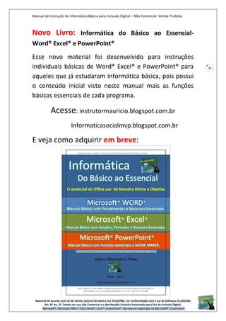 Manual de Instrução de Informática Básica para Inclusão Digital – Não Comercial- Venda Proibida.
Material de Acordo com Lei de Direito Autoral Brasileira (Lei 9.610/98); em conformidade com a Lei de Software (9.609/98)
Art. 6º Inc. 2º. Sendo seu uso não Comercial e a distribuição Gratuita Autorizada para fins de inclusão Digital.
32
Novo Livro: Informática do Básico ao Essencial-
Word® Excel® e PowerPoint®
Esse novo material foi desenvolvido para instruções
individuais básicas de Word® Excel® e PowerPoint® para
aqueles que já estudaram informática básica, pois possui
o conteúdo inicial visto neste manual mais as funções
básicas essenciais de cada programa.
Acesse: instrutormauricio.blogspot.com.br
Informaticasocialmvp.blogspot.com.br
E veja como adquirir em breve:
 