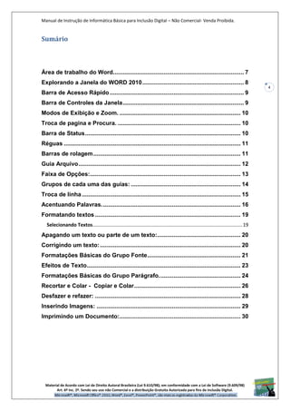 Manual de Instrução de Informática Básica para Inclusão Digital – Não Comercial- Venda Proibida.
Material de Acordo com Lei de Direito Autoral Brasileira (Lei 9.610/98); em conformidade com a Lei de Software (9.609/98)
Art. 6º Inc. 2º. Sendo seu uso não Comercial e a distribuição Gratuita Autorizada para fins de inclusão Digital.
4
Sumário
Área de trabalho do Word................................................................................ 7
Explorando a Janela do WORD 2010.............................................................. 8
Barra de Acesso Rápido.................................................................................. 9
Barra de Controles da Janela.......................................................................... 9
Modos de Exibição e Zoom. .......................................................................... 10
Troca de pagina e Procura. ........................................................................... 10
Barra de Status............................................................................................... 10
Réguas ............................................................................................................ 11
Barras de rolagem.......................................................................................... 11
Guia Arquivo................................................................................................... 12
Faixa de Opções:............................................................................................ 13
Grupos de cada uma das guias: ................................................................... 14
Troca de linha................................................................................................. 15
Acentuando Palavras..................................................................................... 16
Formatando textos......................................................................................... 19
Selecionando Textos............................................................................................................... 19
Apagando um texto ou parte de um texto:................................................... 20
Corrigindo um texto:...................................................................................... 20
Formatações Básicas do Grupo Fonte......................................................... 21
Efeitos de Texto.............................................................................................. 23
Formatações Básicas do Grupo Parágrafo.................................................. 24
Recortar e Colar - Copiar e Colar................................................................. 26
Desfazer e refazer: ......................................................................................... 28
Inserindo Imagens: ........................................................................................ 29
Imprimindo um Documento:.......................................................................... 30
 