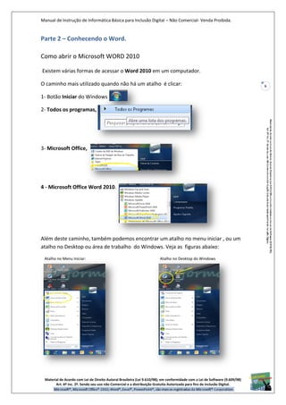 Manual de Instrução de Informática Básica para Inclusão Digital – Não Comercial- Venda Proibida.
Material de Acordo com Lei de Direito Autoral Brasileira (Lei 9.610/98); em conformidade com a Lei de Software (9.609/98)
Art. 6º Inc. 2º. Sendo seu uso não Comercial e a distribuição Gratuita Autorizada para fins de inclusão Digital.
6
Parte 2 – Conhecendo o Word.
Como abrir o Microsoft WORD 2010
Existem várias formas de acessar o Word 2010 em um computador.
O caminho mais utilizado quando não há um atalho é clicar:
1- Botão Iniciar do Windows
2- Todos os programas,
3- Microsoft Office,
4 - Microsoft Office Word 2010.
Além deste caminho, também podemos encontrar um atalho no menu iniciar , ou um
atalho no Desktop ou área de trabalho do Windows. Veja as figuras abaixo:
Atalho no Menu Iniciar: Atalho no Desktop do Windows
 
