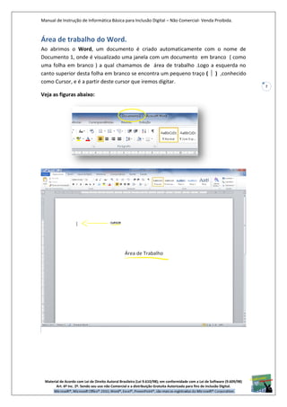 Manual de Instrução de Informática Básica para Inclusão Digital – Não Comercial- Venda Proibida.
Material de Acordo com Lei de Direito Autoral Brasileira (Lei 9.610/98); em conformidade com a Lei de Software (9.609/98)
Art. 6º Inc. 2º. Sendo seu uso não Comercial e a distribuição Gratuita Autorizada para fins de inclusão Digital.
7
Área de trabalho do Word.
Ao abrimos o Word, um documento é criado automaticamente com o nome de
Documento 1, onde é visualizado uma janela com um documento em branco ( como
uma folha em branco ) a qual chamamos de área de trabalho .Logo a esquerda no
canto superior desta folha em branco se encontra um pequeno traço ( ) ,conhecido
como Cursor, e é a partir deste cursor que iremos digitar.
Veja as figuras abaixo:
 