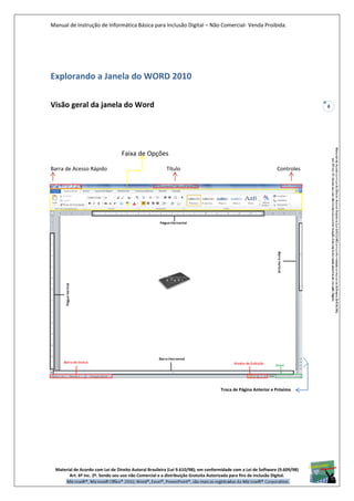 Manual de Instrução de Informática Básica para Inclusão Digital – Não Comercial- Venda Proibida.
Material de Acordo com Lei de Direito Autoral Brasileira (Lei 9.610/98); em conformidade com a Lei de Software (9.609/98)
Art. 6º Inc. 2º. Sendo seu uso não Comercial e a distribuição Gratuita Autorizada para fins de inclusão Digital.
8
Explorando a Janela do WORD 2010
Visão geral da janela do Word
Faixa de Opções
Barra de Acesso Rápido Título Controles
Troca de Página Anterior e Próxima
 