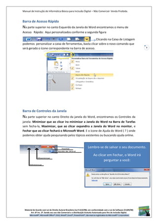Manual de Instrução de Informática Básica para Inclusão Digital – Não Comercial- Venda Proibida.
Material de Acordo com Lei de Direito Autoral Brasileira (Lei 9.610/98); em conformidade com a Lei de Software (9.609/98)
Art. 6º Inc. 2º. Sendo seu uso não Comercial e a distribuição Gratuita Autorizada para fins de inclusão Digital.
9
Barra de Acesso Rápido
Na parte superior no canto Esquerdo da Janela do Word encontramos o menu de
Acesso Rápido: Aqui personalizados conforme a segunda figura
Clicando na Caixa de Listagem
podemos personalizar a caixa de ferramentas, basta clicar sobre o novo comando que
será gerado o ícone correspondente na barra de acesso.
Barra de Controles da Janela
Na parte superior no canto Direito da janela do Word, encontramos os Controles da
janela: Minimizar que ao clicar ira minimizar a Janela do Word na Barra de Tarefas
sem fecha-la, Maximizar, que ao clicar expandira a Janela do Word no monitor, e
Fechar que ao clicar fechará o Microsoft Word. E o ícone de Ajuda do Word ( ? ) onde
podemos obter ajuda pesquisando pelos tópicos existentes ou buscando ajuda online.
Lembre-se de salvar o seu documento.
Ao clicar em Fechar, o Word irá
perguntar a você:
 