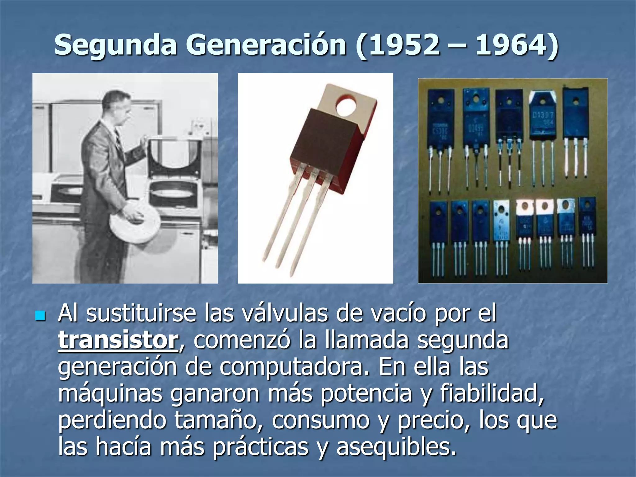  Al sustituirse las válvulas de vacío por el
transistor, comenzó la llamada segunda
generación de computadora. En ella las
máquinas ganaron más potencia y fiabilidad,
perdiendo tamaño, consumo y precio, los que
las hacía más prácticas y asequibles.
Segunda Generación (1952 – 1964)
 