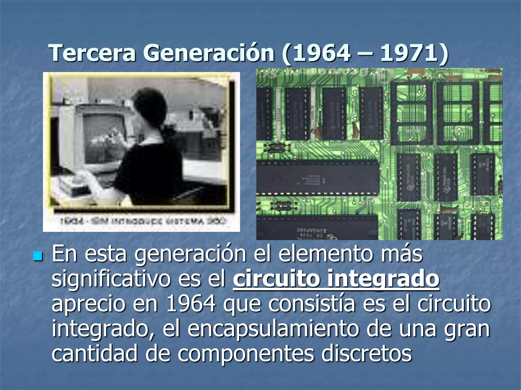  En esta generación el elemento más
significativo es el circuito integrado
aprecio en 1964 que consistía es el circuito
integrado, el encapsulamiento de una gran
cantidad de componentes discretos
Tercera Generación (1964 – 1971)
 