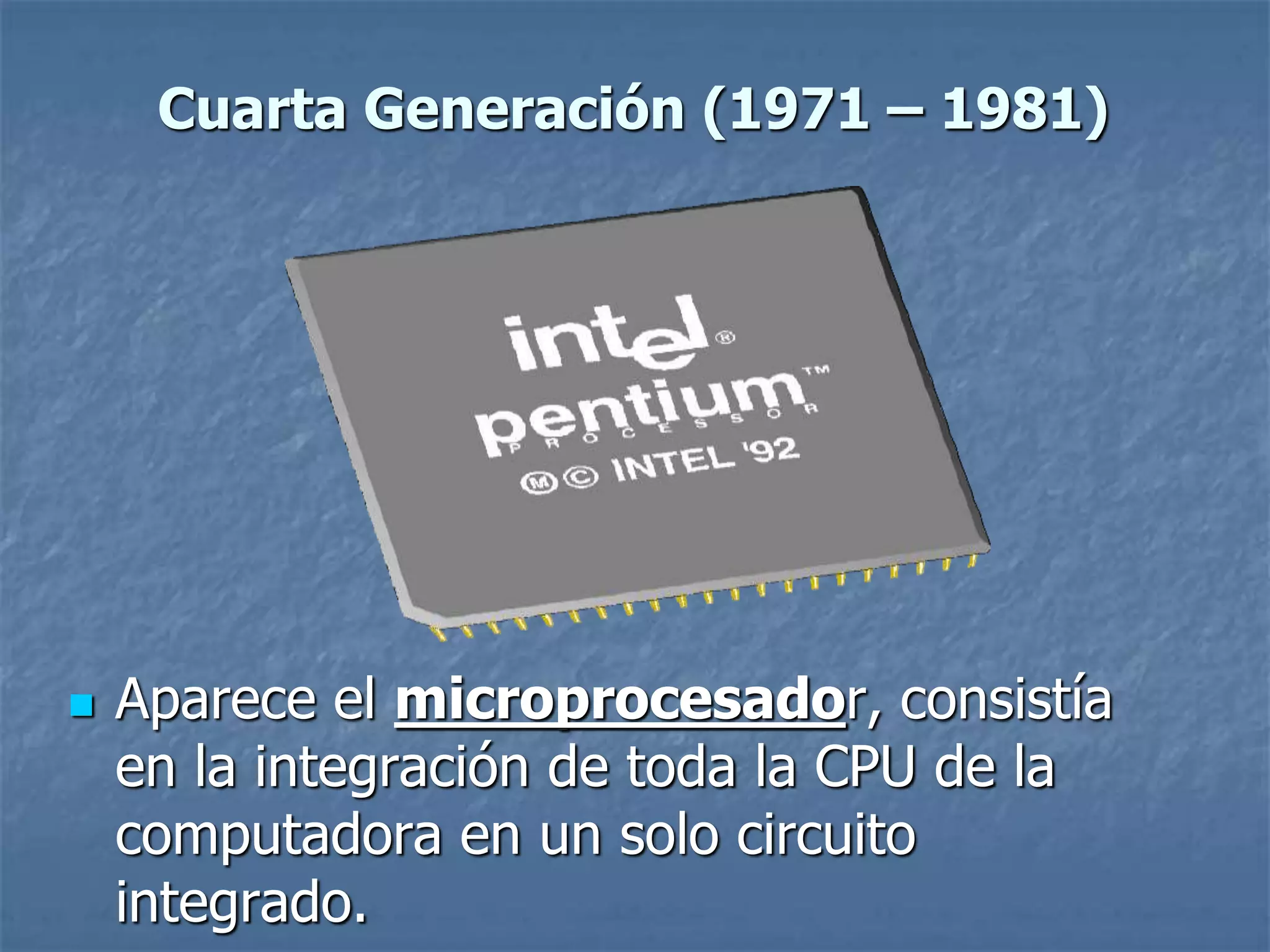  Aparece el microprocesador, consistía
en la integración de toda la CPU de la
computadora en un solo circuito
integrado.
Cuarta Generación (1971 – 1981)
 