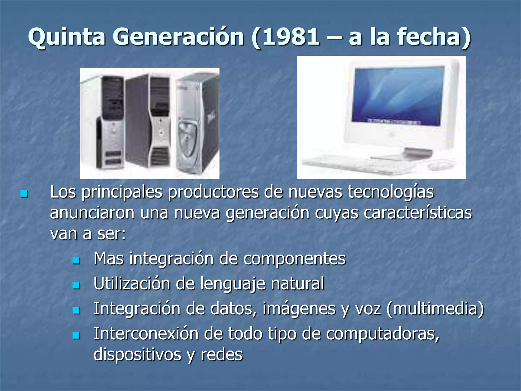  Los principales productores de nuevas tecnologías
anunciaron una nueva generación cuyas características
van a ser:
 Mas integración de componentes
 Utilización de lenguaje natural
 Integración de datos, imágenes y voz (multimedia)
 Interconexión de todo tipo de computadoras,
dispositivos y redes
Quinta Generación (1981 – a la fecha)
 
