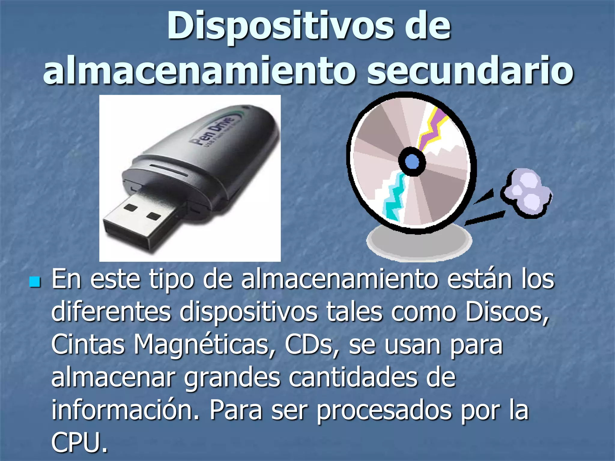  En este tipo de almacenamiento están los
diferentes dispositivos tales como Discos,
Cintas Magnéticas, CDs, se usan para
almacenar grandes cantidades de
información. Para ser procesados por la
CPU.
Dispositivos de
almacenamiento secundario
 