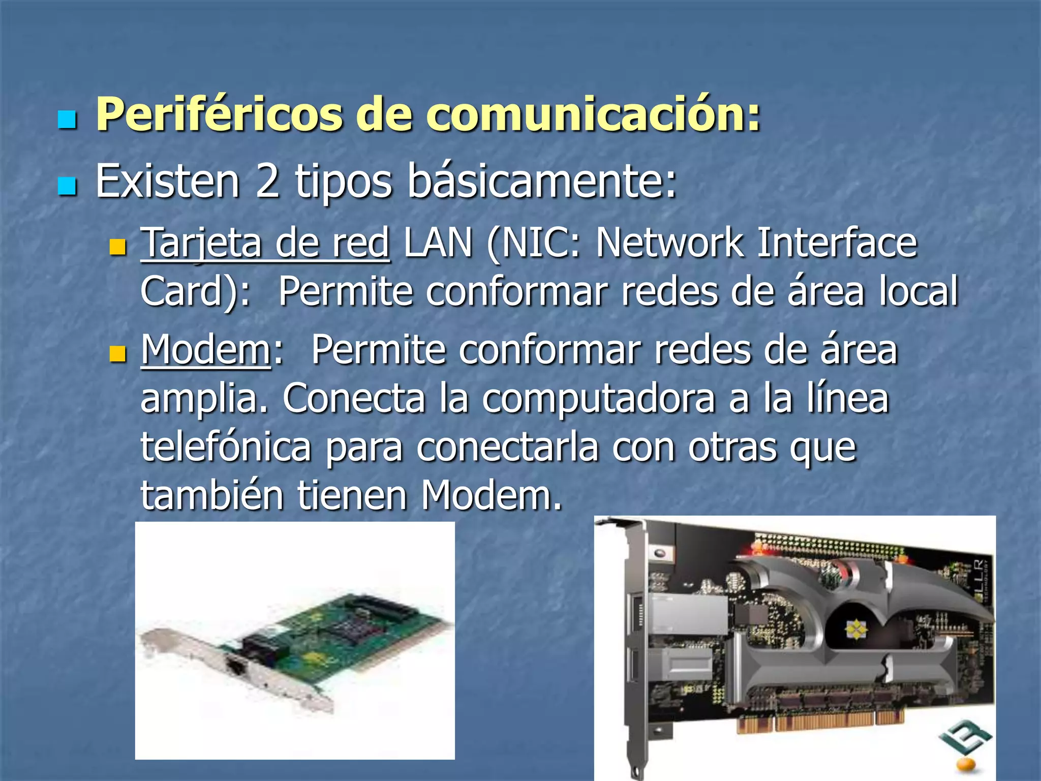  Periféricos de comunicación:
 Existen 2 tipos básicamente:
 Tarjeta de red LAN (NIC: Network Interface
Card): Permite conformar redes de área local
 Modem: Permite conformar redes de área
amplia. Conecta la computadora a la línea
telefónica para conectarla con otras que
también tienen Modem.
 