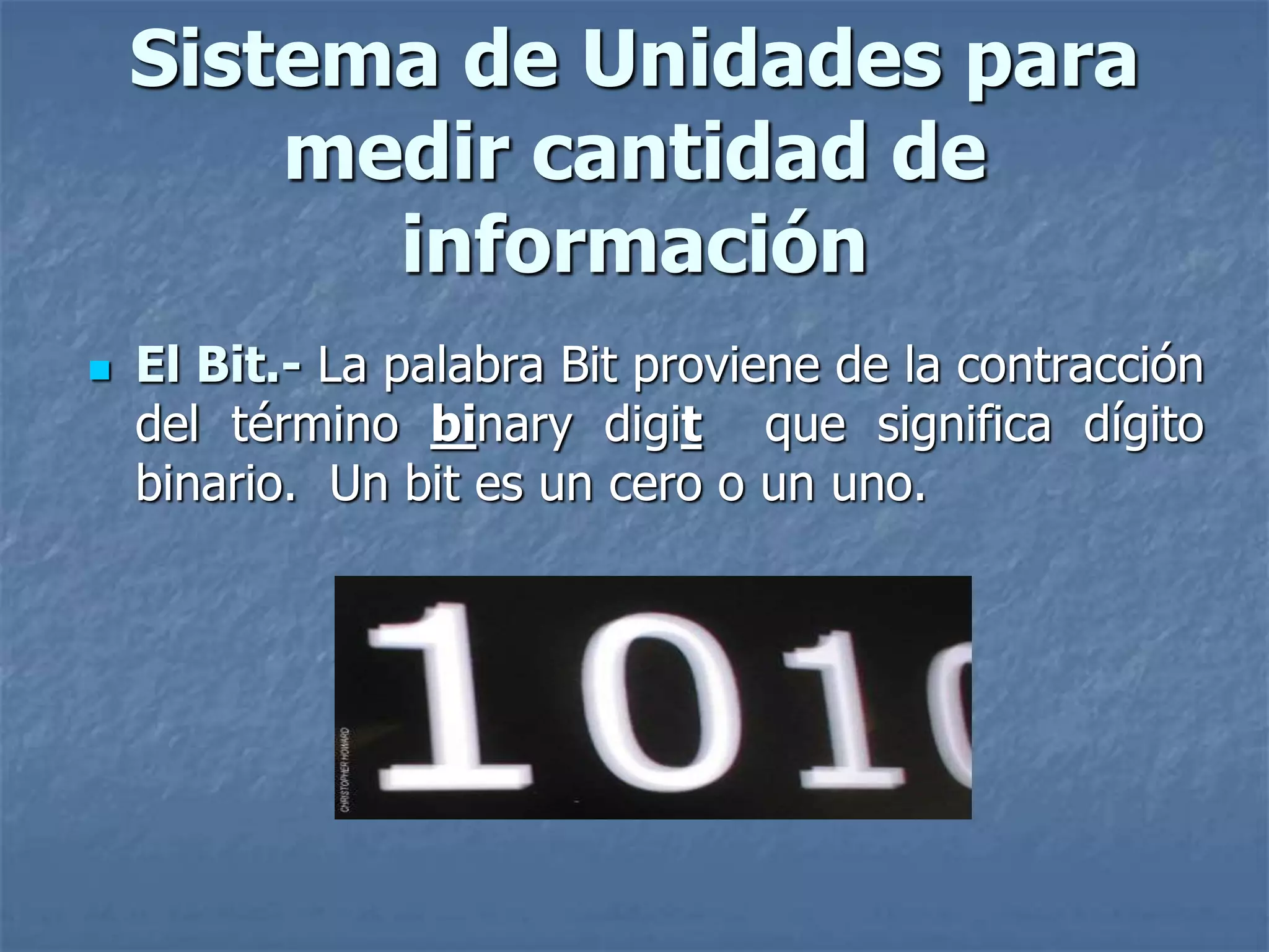  El Bit.- La palabra Bit proviene de la contracción
del término binary digit que significa dígito
binario. Un bit es un cero o un uno.
Sistema de Unidades para
medir cantidad de
información
 