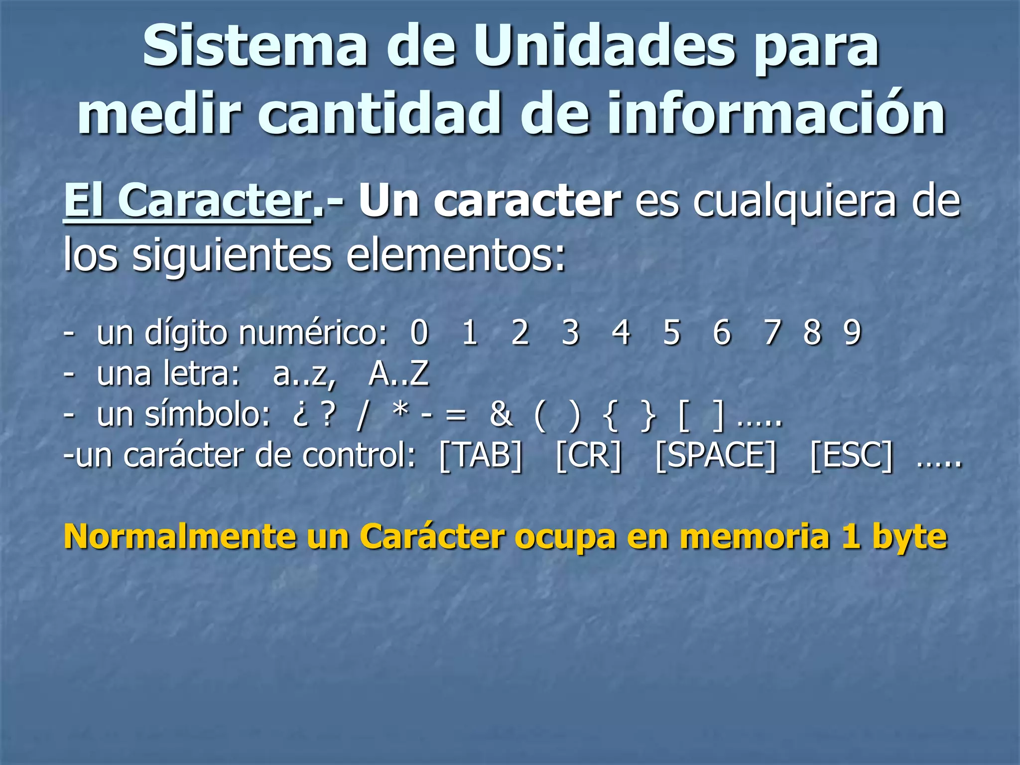Sistema de Unidades para
medir cantidad de información
El Caracter.- Un caracter es cualquiera de
los siguientes elementos:
- un dígito numérico: 0 1 2 3 4 5 6 7 8 9
- una letra: a..z, A..Z
- un símbolo: ¿ ? / * - = & ( ) { } [ ] …..
-un carácter de control: [TAB] [CR] [SPACE] [ESC] …..
Normalmente un Carácter ocupa en memoria 1 byte
 