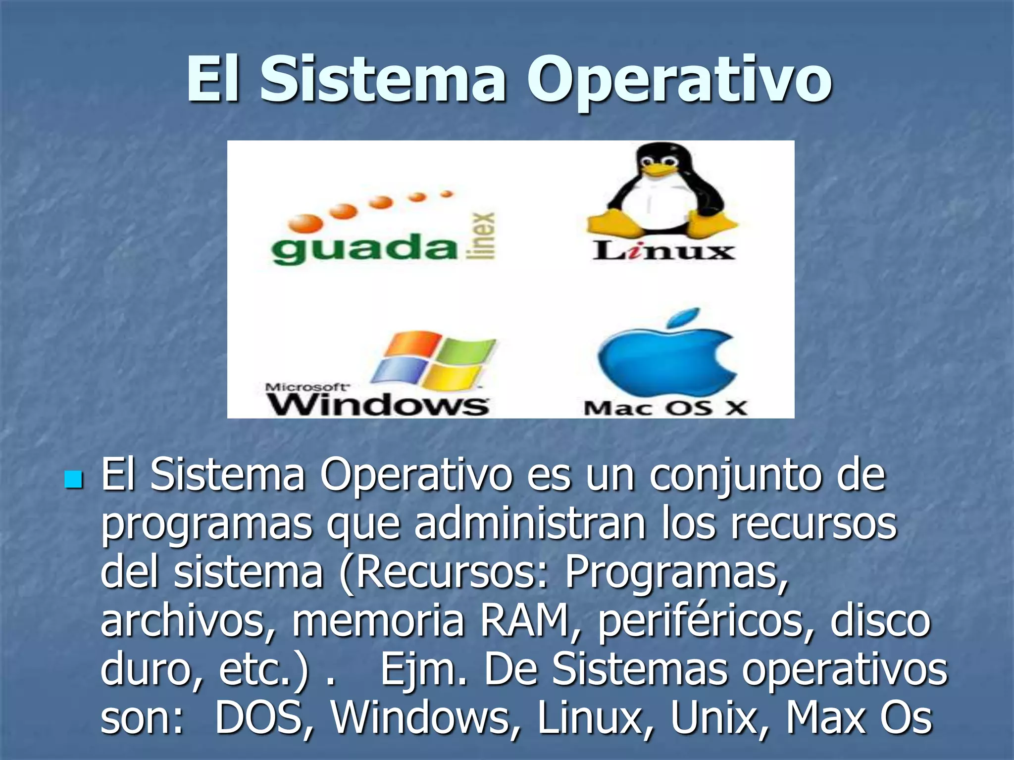 El Sistema Operativo
 El Sistema Operativo es un conjunto de
programas que administran los recursos
del sistema (Recursos: Programas,
archivos, memoria RAM, periféricos, disco
duro, etc.) . Ejm. De Sistemas operativos
son: DOS, Windows, Linux, Unix, Max Os
 