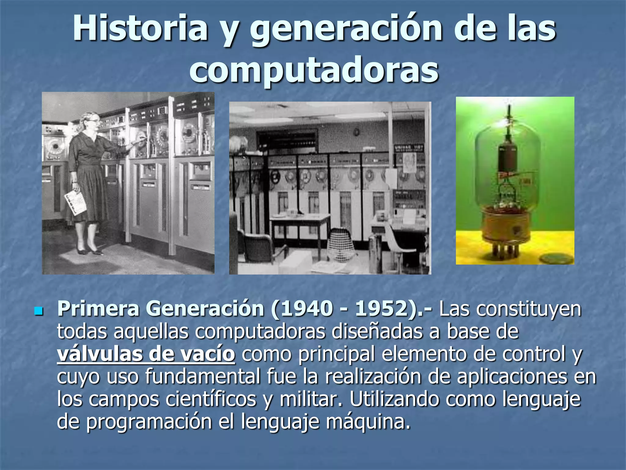 Historia y generación de las
computadoras
 Primera Generación (1940 - 1952).- Las constituyen
todas aquellas computadoras diseñadas a base de
válvulas de vacío como principal elemento de control y
cuyo uso fundamental fue la realización de aplicaciones en
los campos científicos y militar. Utilizando como lenguaje
de programación el lenguaje máquina.
 