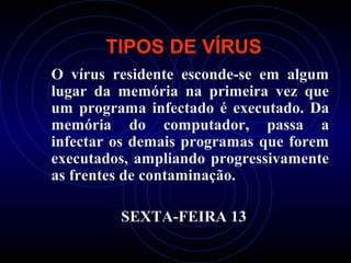 TIPOS DE VÍRUS
O vírus residente esconde-se em algum
lugar da memória na primeira vez que
um programa infectado é executado. Da
memória do computador, passa a
infectar os demais programas que forem
executados, ampliando progressivamente
as frentes de contaminação.

         SEXTA-FEIRA 13
 