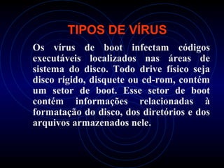 TIPOS DE VÍRUS
Os vírus de boot infectam códigos
executáveis localizados nas áreas de
sistema do disco. Todo drive físico seja
disco rígido, disquete ou cd-rom, contém
um setor de boot. Esse setor de boot
contém informações relacionadas à
formatação do disco, dos diretórios e dos
arquivos armazenados nele.
 