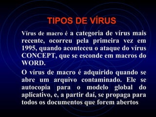 TIPOS DE VÍRUS
Vírus de macro é a categoria de vírus mais
recente, ocorreu pela primeira vez em
1995, quando aconteceu o ataque do vírus
CONCEPT, que se esconde em macros do
WORD.
O vírus de macro é adquirido quando se
abre um arquivo contaminado. Ele se
autocopia para o modelo global do
aplicativo, e, a partir daí, se propaga para
todos os documentos que forem abertos
 