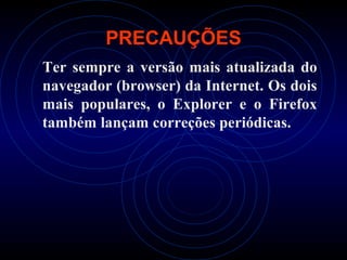 PRECAUÇÕES
Ter sempre a versão mais atualizada do
navegador (browser) da Internet. Os dois
mais populares, o Explorer e o Firefox
também lançam correções periódicas.
 