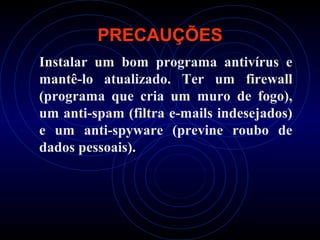 PRECAUÇÕES
Instalar um bom programa antivírus e
mantê-lo atualizado. Ter um firewall
(programa que cria um muro de fogo),
um anti-spam (filtra e-mails indesejados)
e um anti-spyware (previne roubo de
dados pessoais).
 