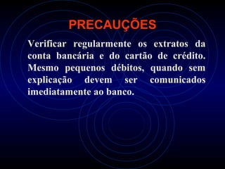 PRECAUÇÕES
Verificar regularmente os extratos da
conta bancária e do cartão de crédito.
Mesmo pequenos débitos, quando sem
explicação devem ser comunicados
imediatamente ao banco.
 