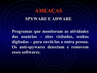 AMEAÇAS
       SPYWARE E ADWARE

Programas que monitoram as atividades
dos usuários – sites visitados, senhas
digitadas – para enviá-las a outra pessoa.
Os anti-spywares detectam e removem
esses softwares.
 