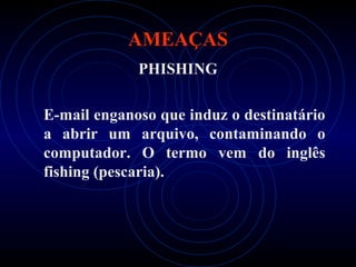 AMEAÇAS
             PHISHING

E-mail enganoso que induz o destinatário
a abrir um arquivo, contaminando o
computador. O termo vem do inglês
fishing (pescaria).
 