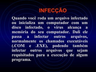 INFECÇÃO
Quando você roda um arquivo infectado
ou inicializa um computador com um
disco infectado, o vírus alcança a
memória do seu computador. Dali ele
passa a infectar outros arquivos,
normalmente os chamados executáveis
(.COM e .EXE), podendo também
infectar outros arquivos que sejam
requisitados para a execução de algum
programa.
 