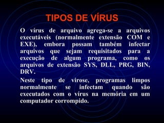 TIPOS DE VÍRUS
O vírus de arquivo agrega-se a arquivos
executáveis (normalmente extensão COM e
EXE), embora possam também infectar
arquivos que sejam requisitados para a
execução de algum programa, como os
arquivos de extensão SYS, DLL, PRG, BIN,
DRV.
Neste tipo de virose, programas limpos
normalmente se infectam quando são
executados com o vírus na memória em um
computador corrompido.
 