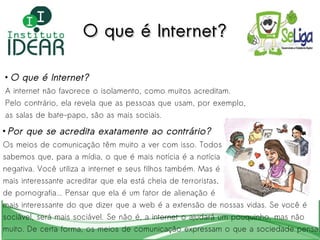 O que é Internet? A internet não favorece o isolamento, como muitos acreditam.  Pelo contrário, ela revela que as pessoas que usam, por exemplo, as salas de bate-papo, são as mais sociais. Por que se acredita exatamente ao contrário? Os meios de comunicação têm muito a ver com isso. Todos  sabemos que, para a mídia, o que é mais notícia é a notícia  negativa. Você utiliza a internet e seus filhos também. Mas é  mais interessante acreditar que ela está cheia de terroristas,  de pornografia... Pensar que ela é um fator de alienação é  mais interessante do que dizer que a web é a extensão de nossas vidas. Se você é  sociável, será mais sociável. Se não é, a internet o ajudará um pouquinho, mas não  muito. De certa forma, os meios de comunicação expressam o que a sociedade pensa.  O que é Internet? 