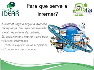 Para que serve a Internet? A Internet, logo a seguir à invenção  da imprensa, tem sido considerada  a mais importante descoberta.  Essencialmente a Internet serve para: Partilhar informação Trocar e exprimir ideias e opiniões Comunicar com o mundo  