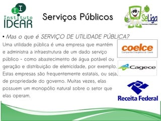 Serviços Públicos Mas o que é SERVIÇO DE UTILIDADE PÚBLICA? Uma utilidade pública é uma empresa que mantém  e administra a infraestrutura de um dado serviço  público - como abastecimento de água potável ou  geração e distribuição de eletricidade, por exemplo.  Estas empresas são frequentemente estatais, ou seja,  de propriedade do governo. Muitas vezes, elas  possuem um monopólio natural sobre o setor que  elas operam. 