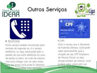 TELEFONE: Outro serviço também encontrado para  emissão de segunda via, é o serviço  telefônico, ou seja, você pode fazer o  pedido da sua conta telefônica no caso  de perda ou dano, ao invés de esperar  uma outra chegar com um valor maior,  caso ela atrase você pode tá utilizando  a Internet pararealizar essa operação. CPF: Com o serviço que a Secretaria da Fazenda oferece, você pode saber precisamente qual a situação do seu CPF (Cadastro de Pessoa Física), ou seja, atravéz também da internet, você poderá saber como está sua situação enquanto pessoas física. Outros Serviços 