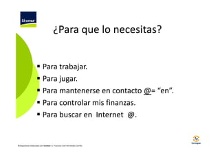 ¿Para que lo necesitas?
Para trabajar.
Para jugar.
Para mantenerse en contacto @= “en”.
Para controlar mis finanzas.
Para buscar en Internet @.

©Diapositivas elaboradas por Ucomur: D. Francisco José Hernández Carrillo.

 