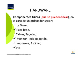 HARDWARE
Componentes físicos (que se pueden tocar), en
el caso de un ordenador serían:
La Torre,
Placa base,
Cables, Tarjetas,
Monitor, Teclado, Ratón,
Impresora, Escáner,
etc.
©Diapositivas elaboradas por Ucomur: D. Francisco José Hernández Carrillo.

 