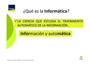 ¿Qué es la Informática?
LA CIENCIA QUE ESTUDIA EL TRATAMIENTO
AUTOMÁTICO DE LA INFORMACIÓN.

Información y automática

©Diapositivas elaboradas por Ucomur: D. Francisco José Hernández Carrillo.

 