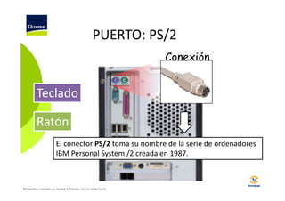 PUERTO: PS/2
Conexión

Teclado
Ratón
El conector PS/2 toma su nombre de la serie de ordenadores
IBM Personal System /2 creada en 1987.

©Diapositivas elaboradas por Ucomur: D. Francisco José Hernández Carrillo.

 