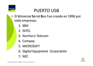 PUERTO USB
• El Universal Serial Bus Fue creado en 1996 por
siete empresas:
1. IBM
2. INTEL
3. Northern Telecom
4. Compaq
5. MICROSOFT
6. Digital Equipment Corporatión
7. NEC
©Diapositivas elaboradas por Ucomur: D. Francisco José Hernández Carrillo.

 