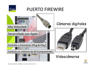 PUERTO FIREWIRE

Alta Velocidad

Cámaras digitales

Desarrollado por Apple

Enchufar y Funcionar (Plug & Play)
Conecta un máximo de 64 Componentes

Videocámaras
©Diapositivas elaboradas por Ucomur: D. Francisco José Hernández Carrillo.

 