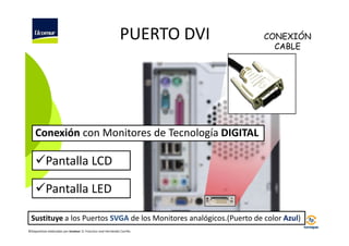 PUERTO DVI

CONEXIÓN
CABLE

Conexión con Monitores de Tecnología DIGITAL

Pantalla LCD
Pantalla LED
Sustituye a los Puertos SVGA de los Monitores analógicos.(Puerto de color Azul)
©Diapositivas elaboradas por Ucomur: D. Francisco José Hernández Carrillo.

 