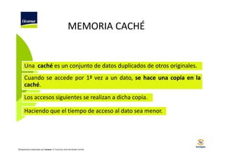 MEMORIA CACHÉ

Una caché es un conjunto de datos duplicados de otros originales.
Cuando se accede por 1ª vez a un dato, se hace una copia en la
caché.
Los accesos siguientes se realizan a dicha copia.
Haciendo que el tiempo de acceso al dato sea menor.

©Diapositivas elaboradas por Ucomur: D. Francisco José Hernández Carrillo.

 